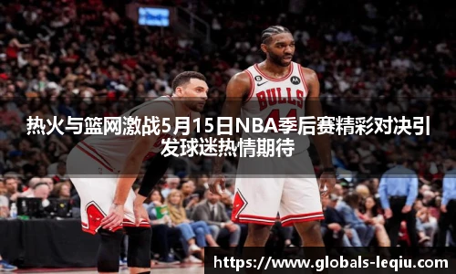 热火与篮网激战5月15日NBA季后赛精彩对决引发球迷热情期待